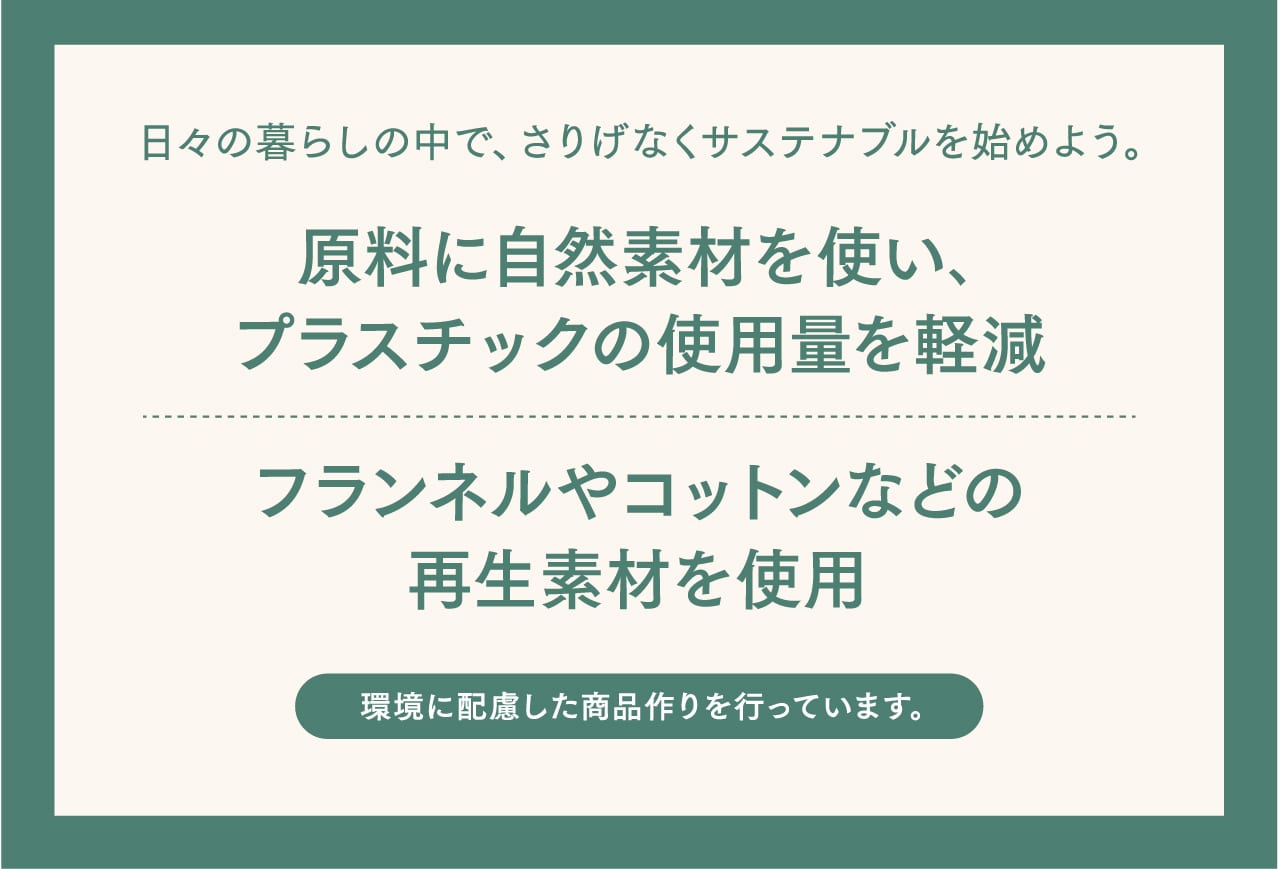 日々の暮らしの中で、さりげなくサステナブルを始めよう。原料に自然素材を使い、プラスチックの使用量を軽減しました。また、フランネルやコットンなどの再生素材を使用しております。1つずつ日々の暮らしに取り入れてみてください。