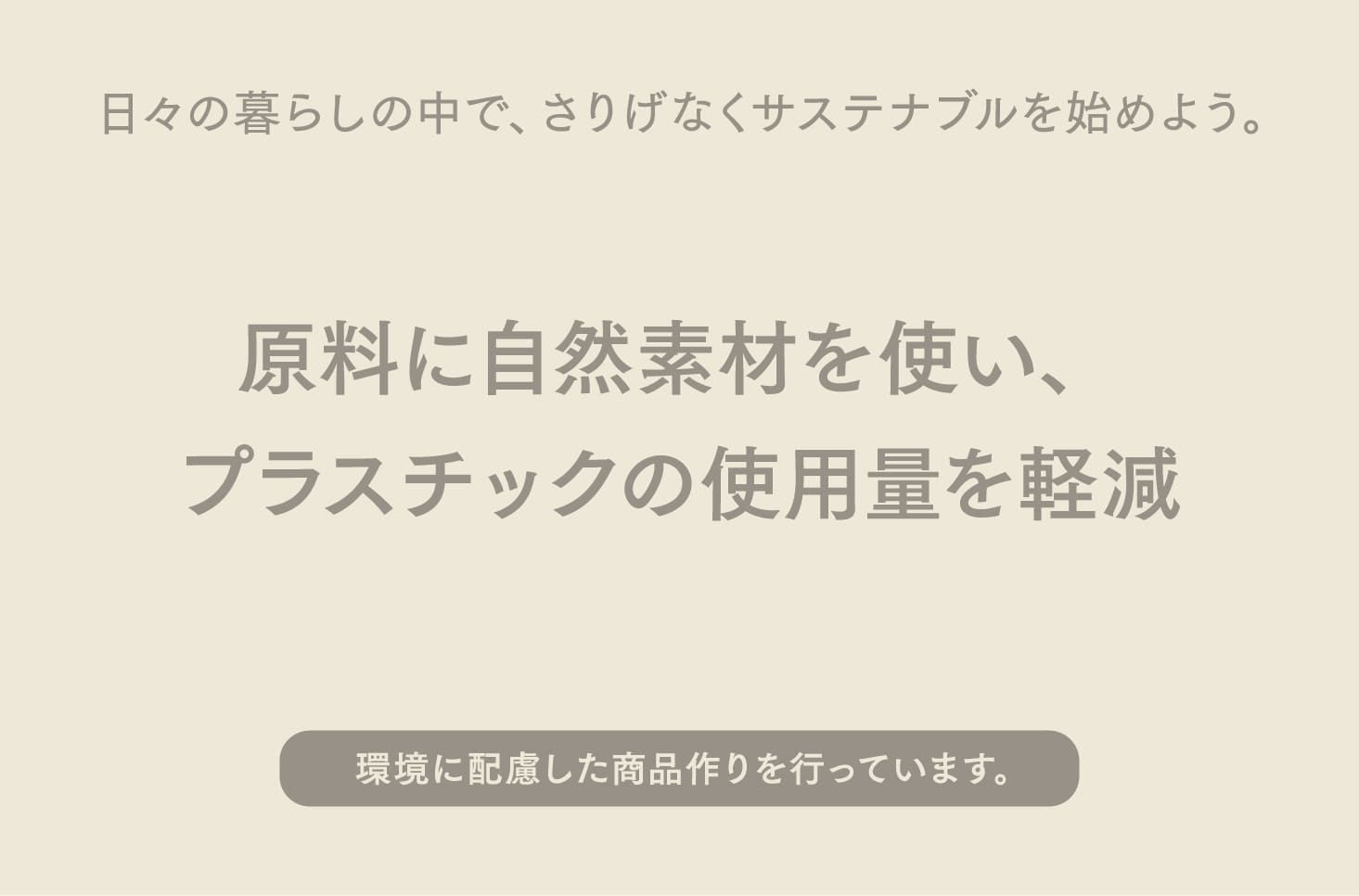 日々の暮らしの中で、さりげなくサステナブルを始めよう。原料に自然素材を使い、プラスチックの使用量を軽減。環境に配慮した商品作りを行っています。1つずつ日々の暮らしに取り入れてみてください。