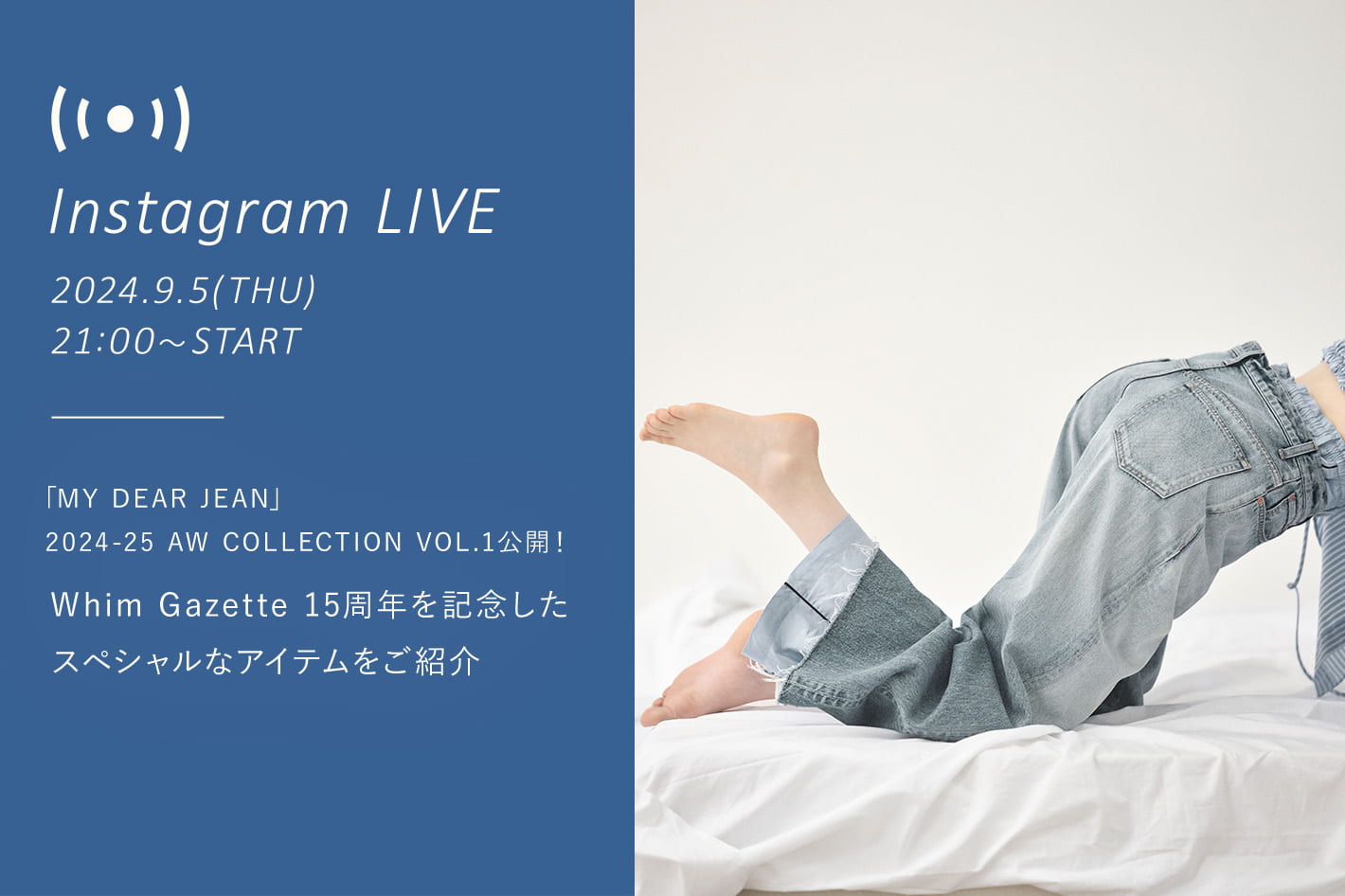 Whim Gazette 【インスタ LIVE】9/5 (木) 21：00～ 配信！「MY DEAR JEAN」2024-25 AW COLLECTION VOL.1公開！15周年を記念したスペシャルなアイテムをご紹介