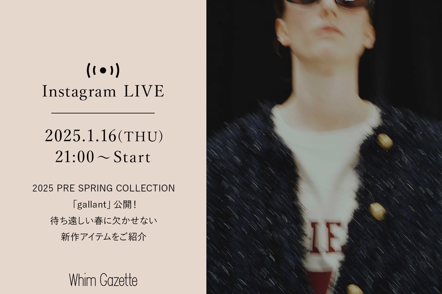 Whim Gazette 【LIVE】1/16(木) 21：00～ 配信！2025 PRE SPRING COLLECTION 「gallant」公開！待ち遠しい春に欠かせない新作アイテムをご紹介