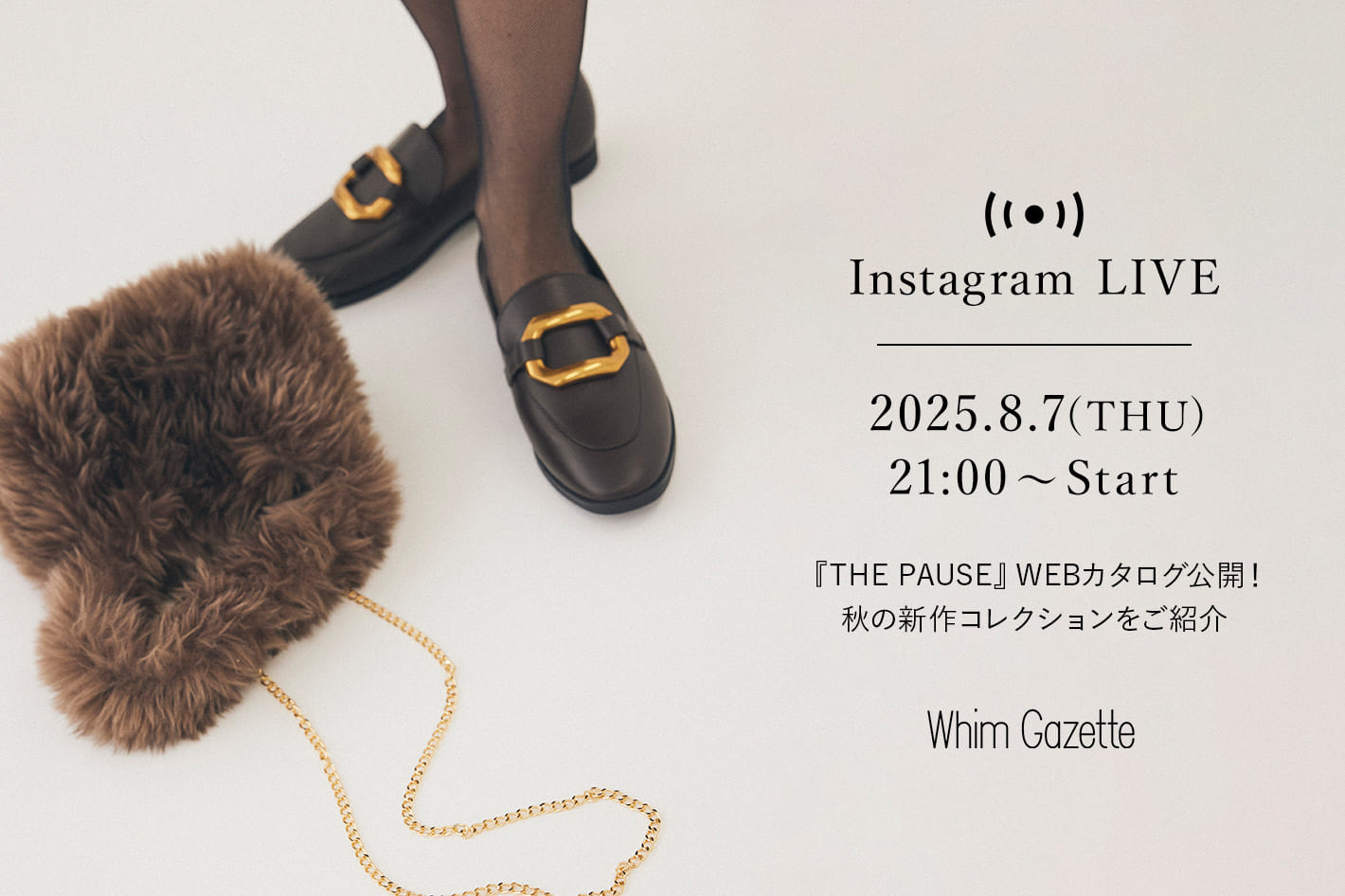Whim Gazette 【LIVE】8/7(木)21：00～配信！2025 AUTUMN『THE PAUSE (ザ ポーズ)』WEBカタログ公開！秋の新作コレクションをご紹介