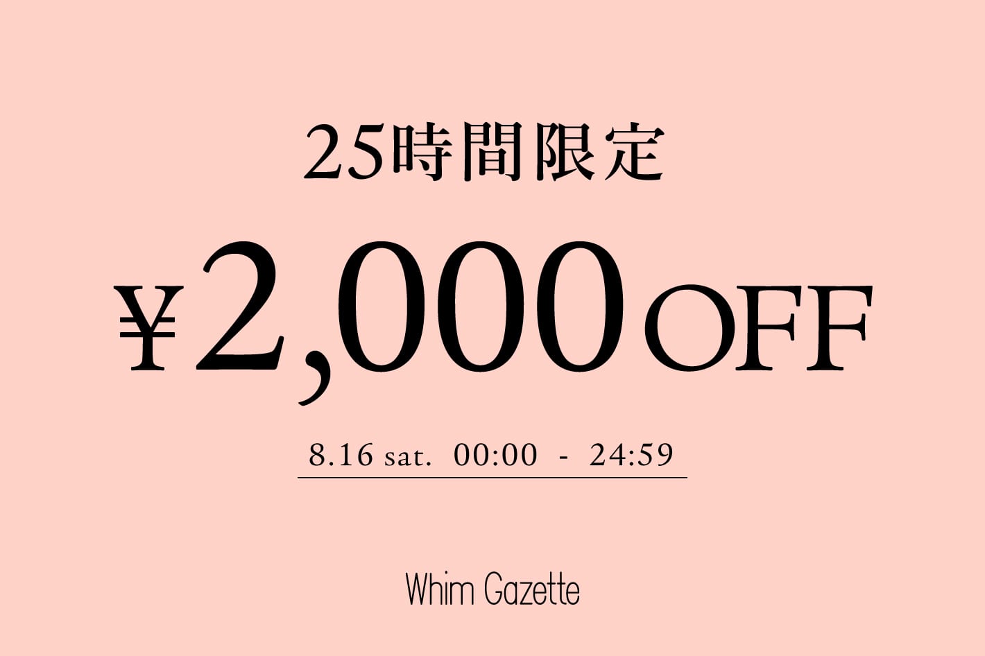 Whim Gazette 【25時間限定】今すぐ届くアイテムに使える2,000円クーポンキャンペーン！