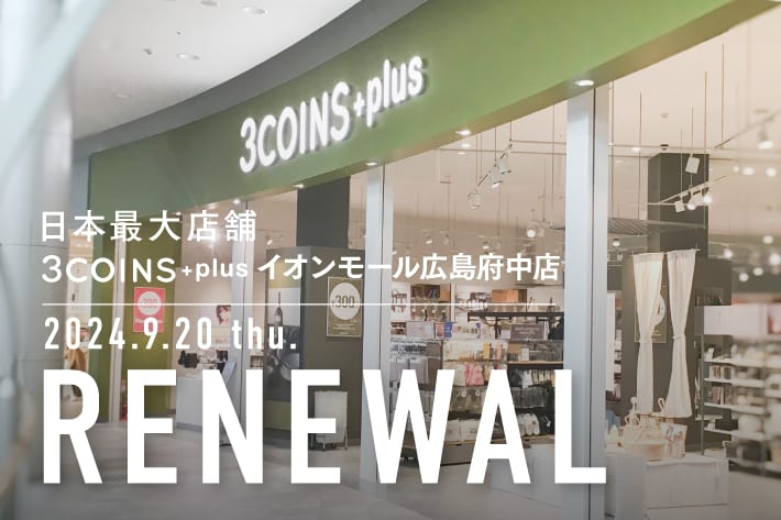 3COINS <RENEWAL OPEN>日本最大の3COINS、イオンモール広島府中店